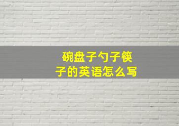 碗盘子勺子筷子的英语怎么写