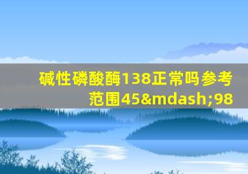 碱性磷酸酶138正常吗参考范围45—98