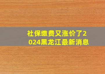 社保缴费又涨价了2024黑龙江最新消息