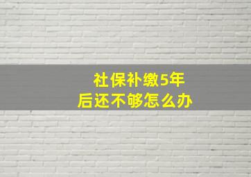 社保补缴5年后还不够怎么办