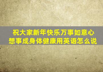 祝大家新年快乐万事如意心想事成身体健康用英语怎么说