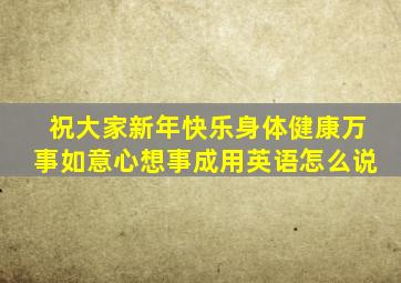 祝大家新年快乐身体健康万事如意心想事成用英语怎么说