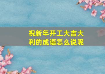 祝新年开工大吉大利的成语怎么说呢