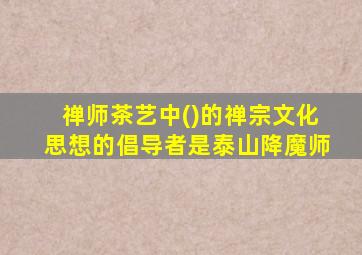 禅师茶艺中()的禅宗文化思想的倡导者是泰山降魔师