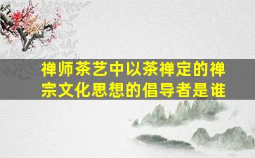 禅师茶艺中以茶禅定的禅宗文化思想的倡导者是谁