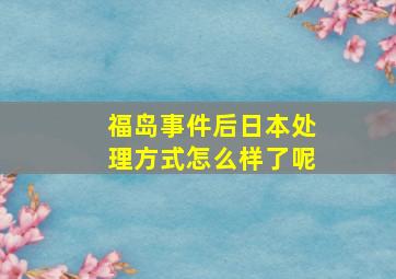 福岛事件后日本处理方式怎么样了呢