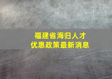 福建省海归人才优惠政策最新消息