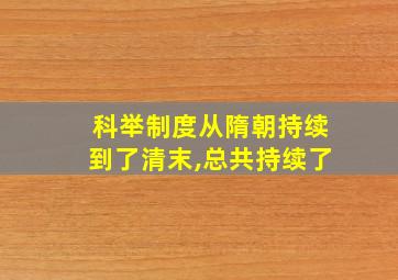 科举制度从隋朝持续到了清末,总共持续了