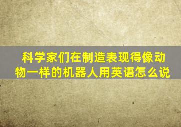 科学家们在制造表现得像动物一样的机器人用英语怎么说