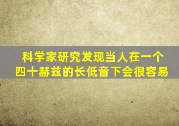 科学家研究发现当人在一个四十赫兹的长低音下会很容易