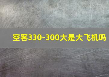 空客330-300大是大飞机吗