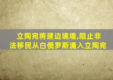 立陶宛将建边境墙,阻止非法移民从白俄罗斯涌入立陶宛