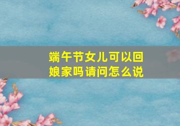 端午节女儿可以回娘家吗请问怎么说