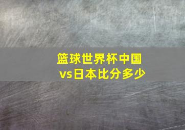 篮球世界杯中国vs日本比分多少