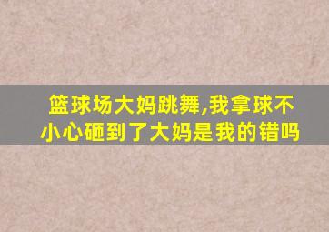 篮球场大妈跳舞,我拿球不小心砸到了大妈是我的错吗