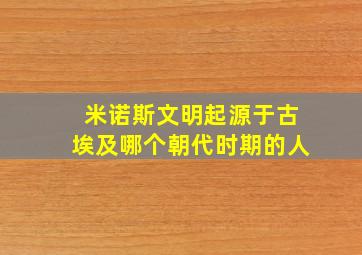 米诺斯文明起源于古埃及哪个朝代时期的人