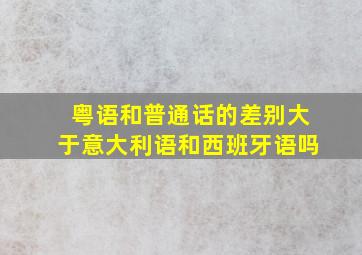 粤语和普通话的差别大于意大利语和西班牙语吗