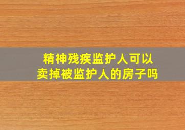 精神残疾监护人可以卖掉被监护人的房子吗