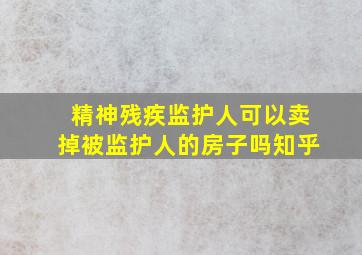 精神残疾监护人可以卖掉被监护人的房子吗知乎