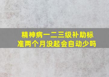 精神病一二三级补助标准两个月没起会自动少吗