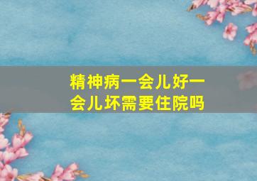 精神病一会儿好一会儿坏需要住院吗