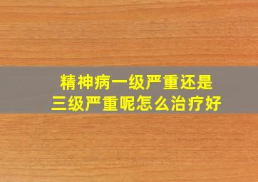 精神病一级严重还是三级严重呢怎么治疗好