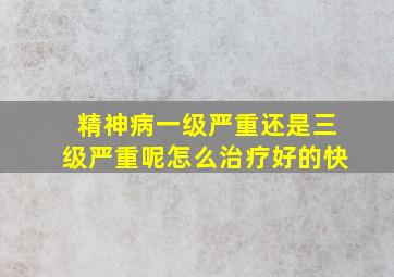 精神病一级严重还是三级严重呢怎么治疗好的快