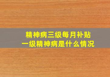 精神病三级每月补贴一级精神病是什么情况