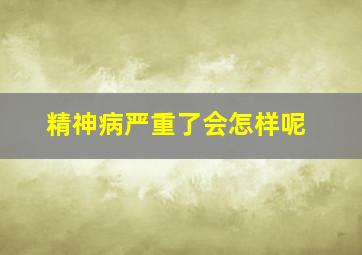 精神病严重了会怎样呢