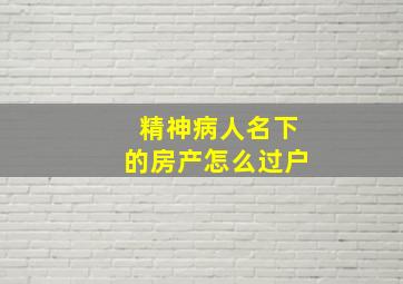 精神病人名下的房产怎么过户