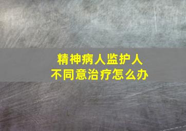 精神病人监护人不同意治疗怎么办