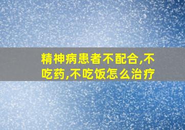 精神病患者不配合,不吃药,不吃饭怎么治疗