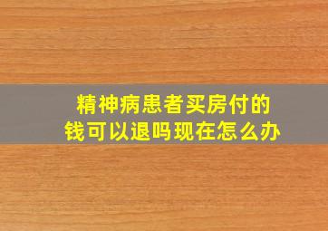 精神病患者买房付的钱可以退吗现在怎么办