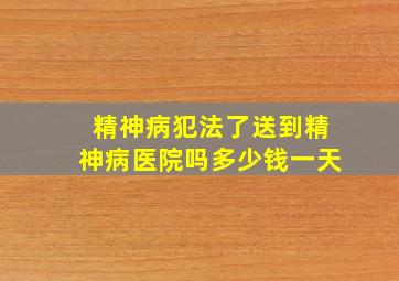 精神病犯法了送到精神病医院吗多少钱一天