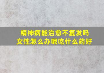 精神病能治愈不复发吗女性怎么办呢吃什么药好