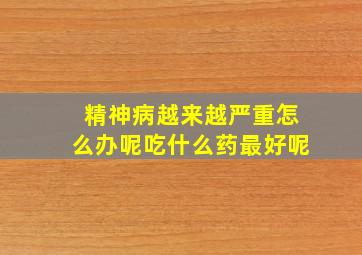 精神病越来越严重怎么办呢吃什么药最好呢