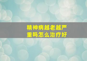 精神病越老越严重吗怎么治疗好