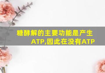 糖酵解的主要功能是产生ATP,因此在没有ATP