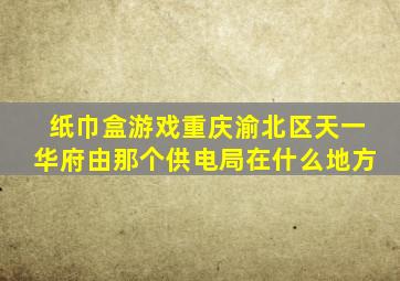 纸巾盒游戏重庆渝北区天一华府由那个供电局在什么地方