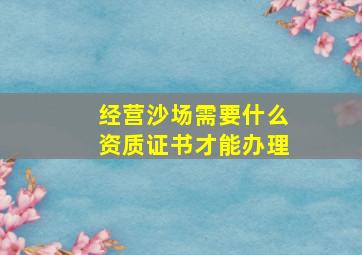 经营沙场需要什么资质证书才能办理