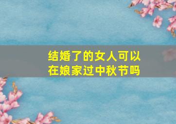 结婚了的女人可以在娘家过中秋节吗