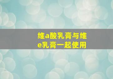 维a酸乳膏与维e乳膏一起使用