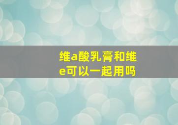 维a酸乳膏和维e可以一起用吗