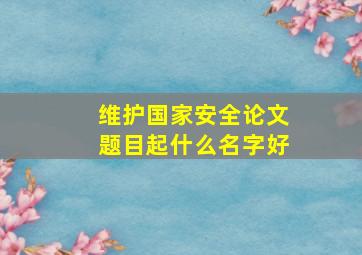 维护国家安全论文题目起什么名字好