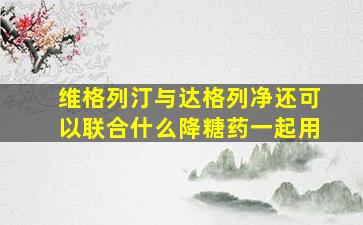 维格列汀与达格列净还可以联合什么降糖药一起用