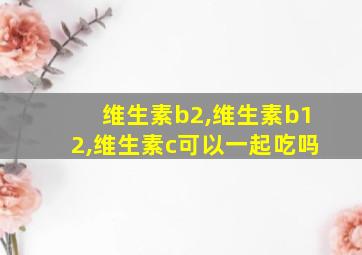 维生素b2,维生素b12,维生素c可以一起吃吗