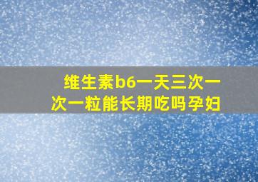 维生素b6一天三次一次一粒能长期吃吗孕妇