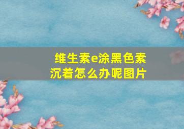 维生素e涂黑色素沉着怎么办呢图片