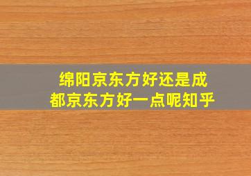 绵阳京东方好还是成都京东方好一点呢知乎