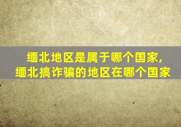 缅北地区是属于哪个国家,缅北搞诈骗的地区在哪个国家